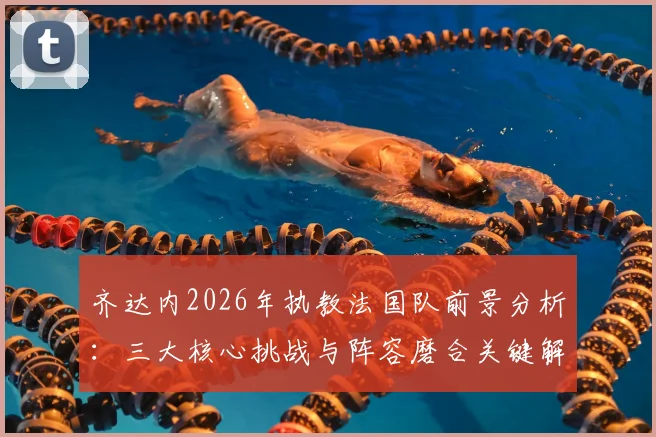 齐达内2026年执教法国队前景分析:三大核心挑战与阵容磨合关键解读
