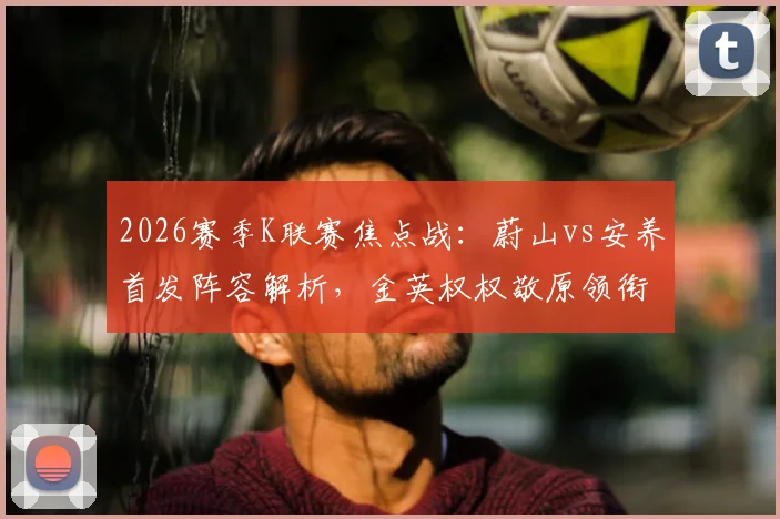 2026赛季K联赛焦点战：蔚山vs安养首发阵容解析，金英权权敬原领衔防线，李东炅搭档奥利维拉