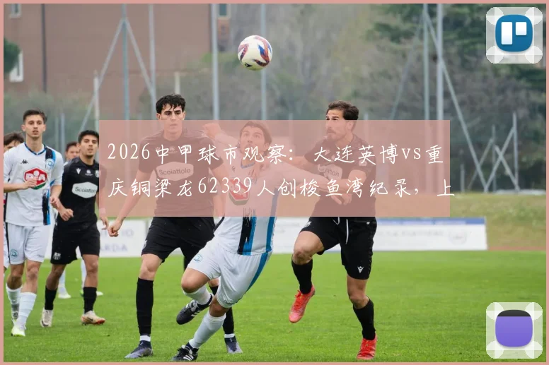 2026中甲球市观察：大连英博vs重庆铜梁龙62339人创梭鱼湾纪录，上座率飙升背后有何看点？