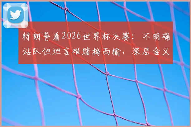 特朗普看2026世界杯决赛:不明确站队但坦言难赌梅西输,深层含义是什么?