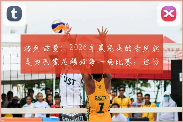 格列兹曼:2026年最完美的告别就是为西蒙尼踢好每一场比赛,这份成功有主帅一半功劳