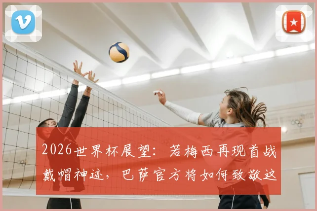 2026世界杯展望：若梅西再现首战戴帽神迹，巴萨官方将如何致敬这位永恒传奇？