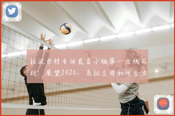 拉波尔特专访直言小组第一出线目标：展望2026，乌拉圭将如何全力以赴应对挑战？详细战术分析解读