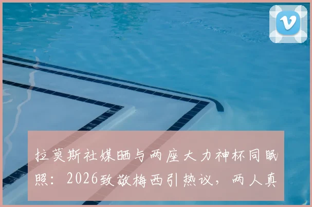 拉莫斯社媒晒与两座大力神杯同眠照：2026致敬梅西引热议，两人真实关系与幕后故事解读