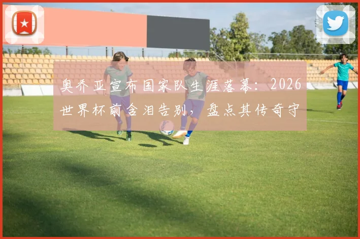 奥乔亚宣布国家队生涯落幕：2026世界杯前含泪告别，盘点其传奇守门岁月