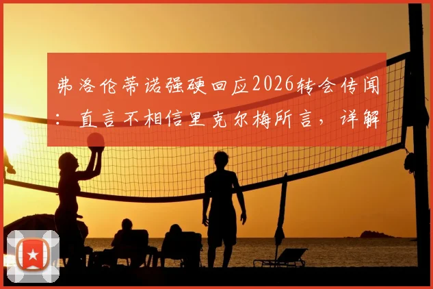 弗洛伦蒂诺强硬回应2026转会传闻：直言不相信里克尔梅所言，详解罗德里为何未能签约皇马内幕