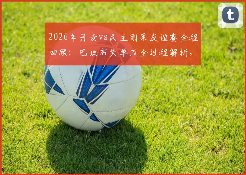 2026年丹麦vs民主刚果友谊赛全程回顾:巴坎布失单刀全过程解析,霍伊别尔中框成比赛转折点