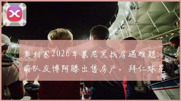奥利塞2026年慕尼黑找房遇难题:前队友博阿滕出售房产,拜仁球星如何安家?