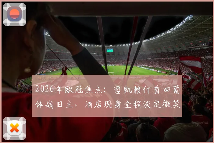 2026年欧冠焦点：哲凯赖什首回葡体战旧主，酒店现身全程淡定微笑引热议