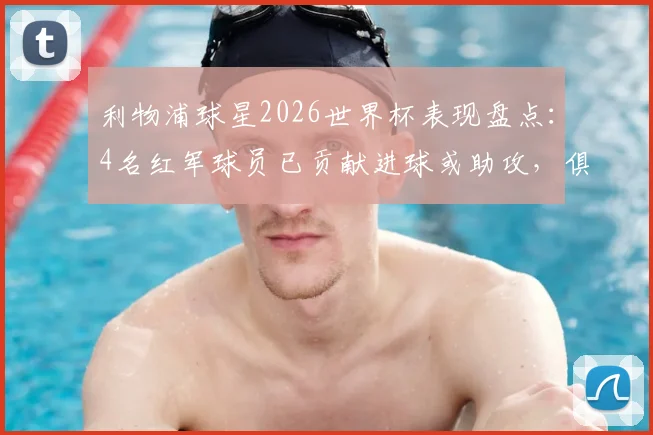 利物浦球星2026世界杯表现盘点：4名红军球员已贡献进球或助攻，俱乐部影响力无处不在