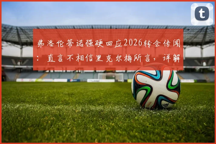 弗洛伦蒂诺强硬回应2026转会传闻:直言不相信里克尔梅所言,详解罗德里为何未能签约皇马内幕