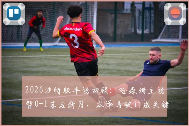 2026沙特联半场回顾：哈森姆主场暂0-1落后新月，本泽马破门成关键转折
