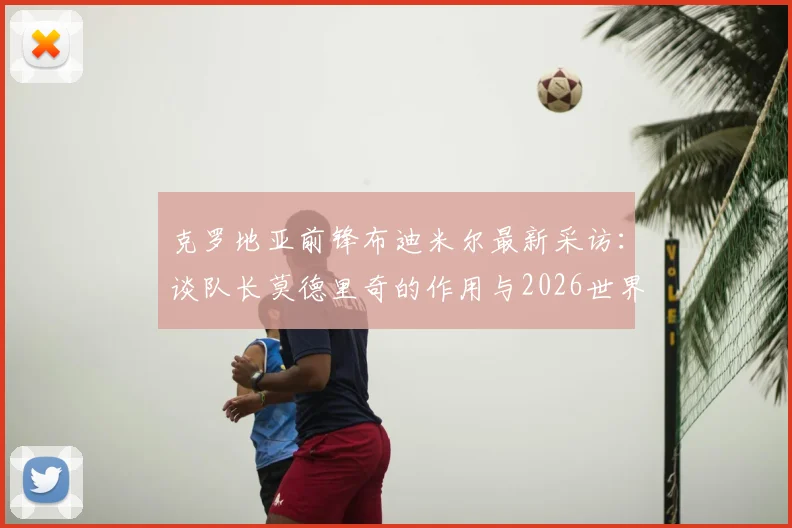 克罗地亚前锋布迪米尔最新采访：谈队长莫德里奇的作用与2026世界杯对阵加纳的艰难挑战