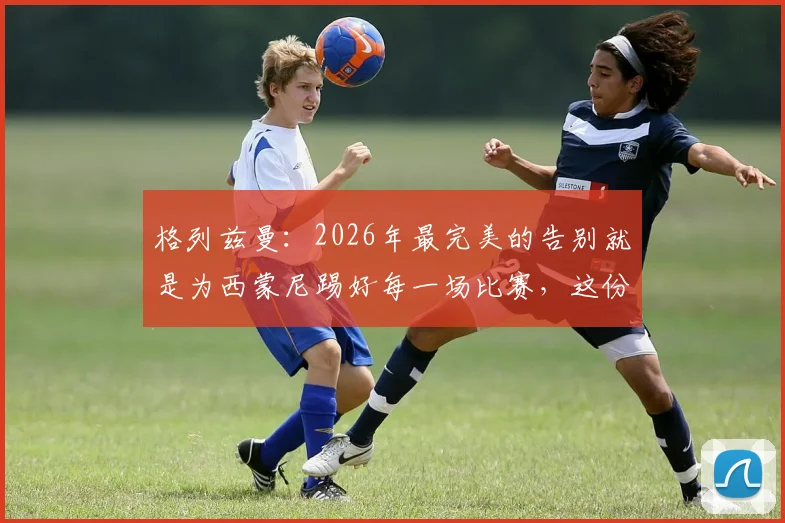 格列兹曼：2026年最完美的告别就是为西蒙尼踢好每一场比赛，这份成功有主帅一半功劳