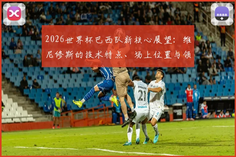 2026世界杯巴西队新核心展望：维尼修斯的技术特点、场上位置与领军潜力全解析