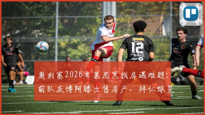 奥利塞2026年慕尼黑找房遇难题：前队友博阿滕出售房产，拜仁球星如何安家？
