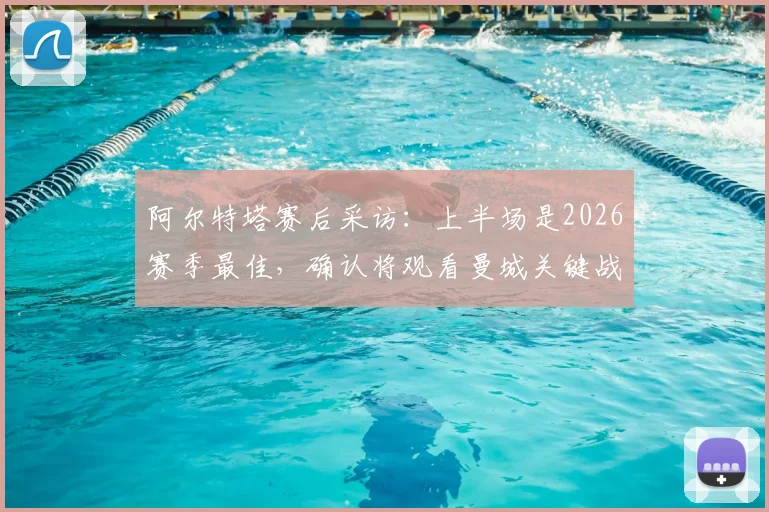 阿尔特塔赛后采访：上半场是2026赛季最佳，确认将观看曼城关键战，解析阿森纳争冠形势