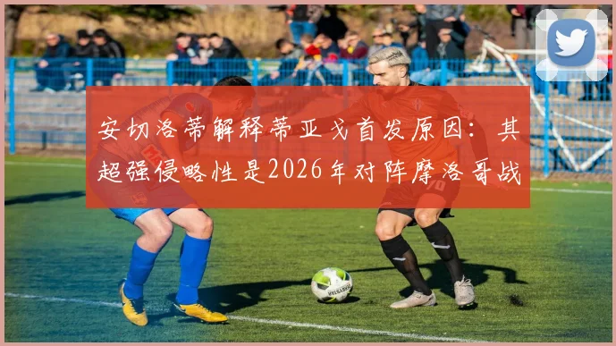 安切洛蒂解释蒂亚戈首发原因：其超强侵略性是2026年对阵摩洛哥战术的关键所在