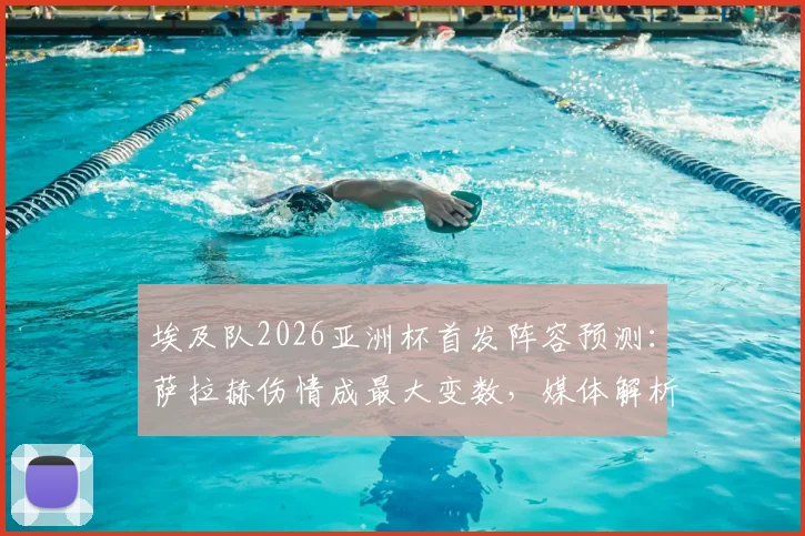 埃及队2026亚洲杯首发阵容预测：萨拉赫伤情成最大变数，媒体解析潜在战术调整
