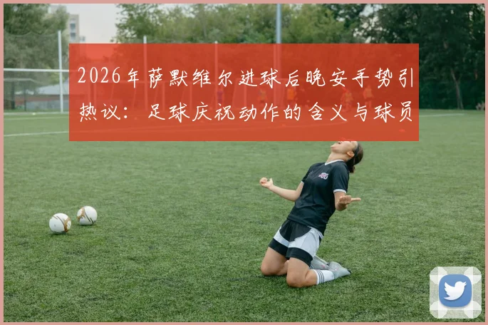 2026年萨默维尔进球后晚安手势引热议：足球庆祝动作的含义与球员故事解读