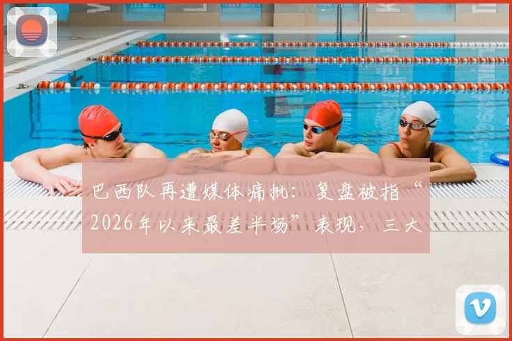 巴西队再遭媒体痛批：复盘被指“2026年以来最差半场”表现，三大问题成球迷愤怒焦点