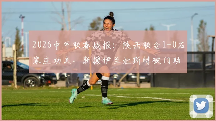2026中甲联赛战报：陕西联合1-0石家庄功夫，新援伊兰杜斯特破门助球队斩获赛季首胜