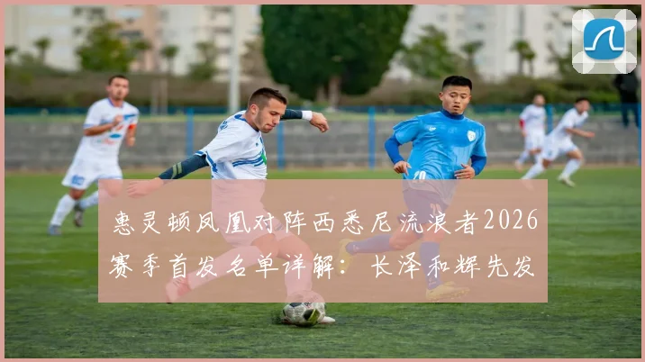 惠灵顿凤凰对阵西悉尼流浪者2026赛季首发名单详解：长泽和辉先发登场，罗斯进入出战阵容