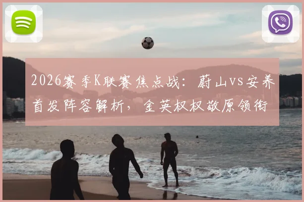2026赛季K联赛焦点战：蔚山vs安养首发阵容解析，金英权权敬原领衔防线，李东炅搭档奥利维拉