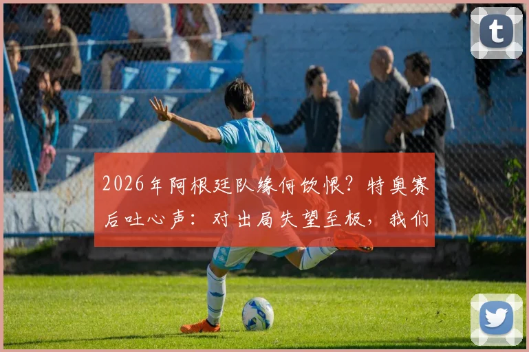 2026年阿根廷队缘何饮恨?特奥赛后吐心声:对出局失望至极,我们目标本是冠军