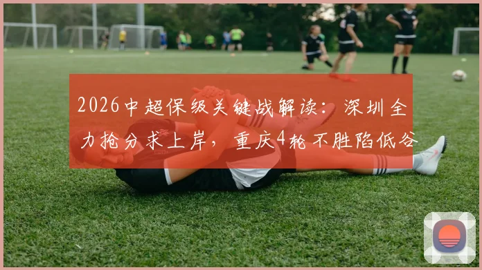 2026中超保级关键战解读：深圳全力抢分求上岸，重庆4轮不胜陷低谷，附两队近况与交锋深度解析