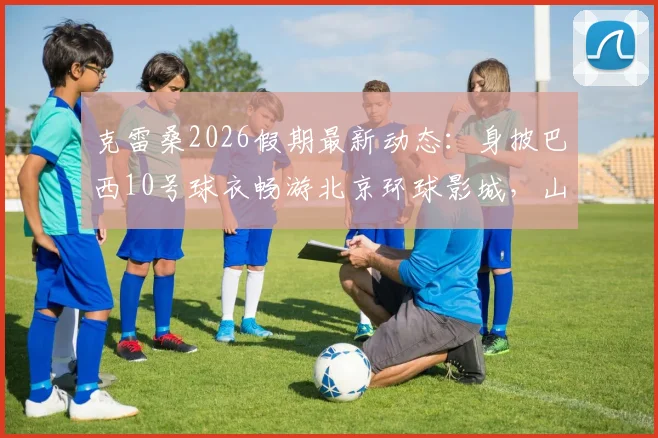 克雷桑2026假期最新动态：身披巴西10号球衣畅游北京环球影城，山东泰山外援近况一览