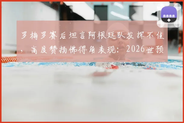 罗梅罗赛后坦言阿根廷队发挥不佳，高度赞扬佛得角表现：2026世预赛赛后深度复盘