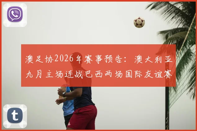 澳足协2026年赛事预告：澳大利亚九月主场连战巴西两场国际友谊赛，赛程、看点及购票信息一览