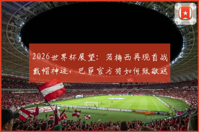 2026世界杯展望:若梅西再现首战戴帽神迹,巴萨官方将如何致敬这位永恒传奇?