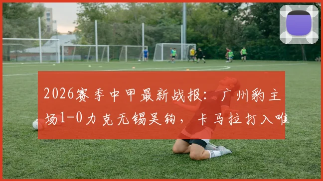 2026赛季中甲最新战报：广州豹主场1-0力克无锡吴钩，卡马拉打入唯一进球全取三分