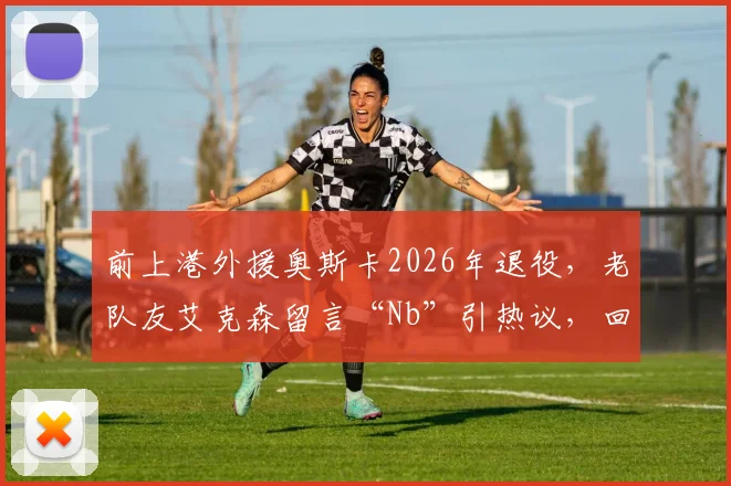 前上港外援奥斯卡2026年退役,老队友艾克森留言“Nb”引热议,回顾两人海港岁月