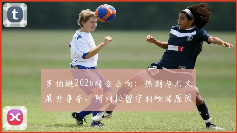 罗伯逊2026转会去向:热刺与尤文展开争夺,阿利松留守利物浦原因解析