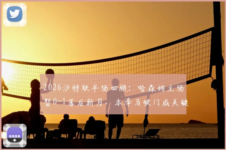 2026沙特联半场回顾：哈森姆主场暂0-1落后新月，本泽马破门成关键转折
