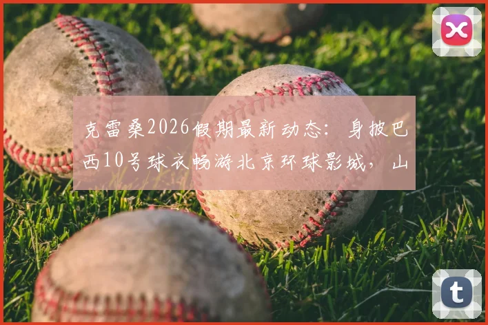 克雷桑2026假期最新动态:身披巴西10号球衣畅游北京环球影城,山东泰山外援近况一览