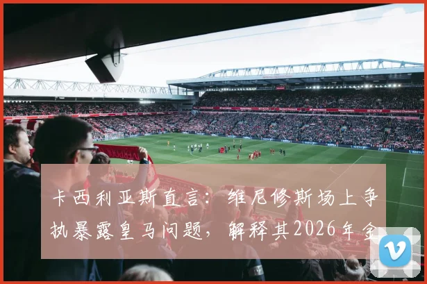 卡西利亚斯直言：维尼修斯场上争执暴露皇马问题，解释其2026年金球奖落选原因