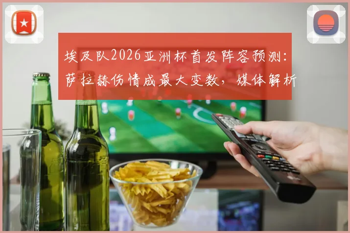 埃及队2026亚洲杯首发阵容预测：萨拉赫伤情成最大变数，媒体解析潜在战术调整