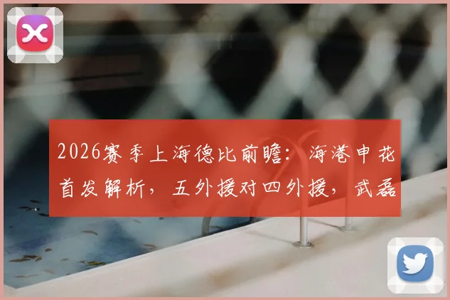 2026赛季上海德比前瞻:海港申花首发解析,五外援对四外援,武磊米内罗为何替补?
