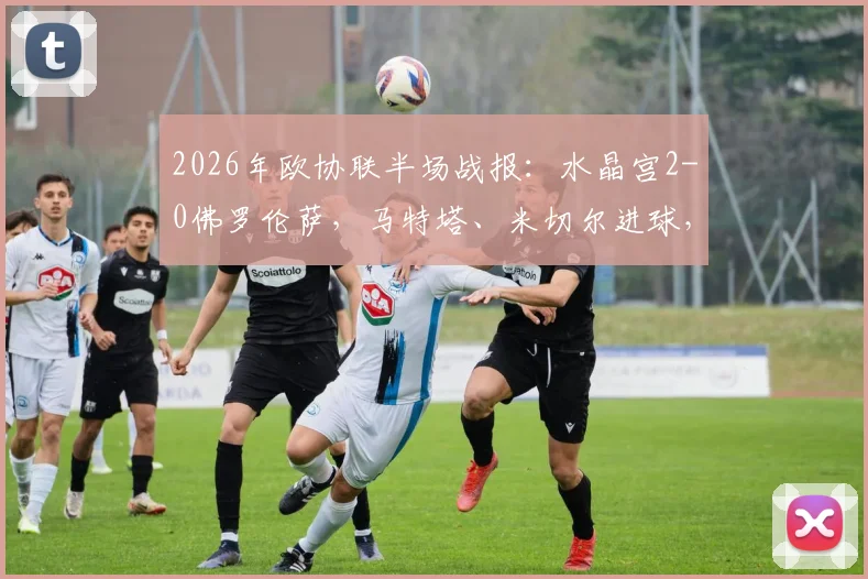 2026年欧协联半场战报:水晶宫2-0佛罗伦萨,马特塔、米切尔进球,附比赛回放与战术分析