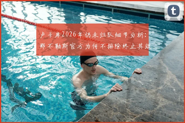 卢卡库2026年仍未归队细节分析:那不勒斯官方为何不排除终止其效力,球员未来最新动态追踪
