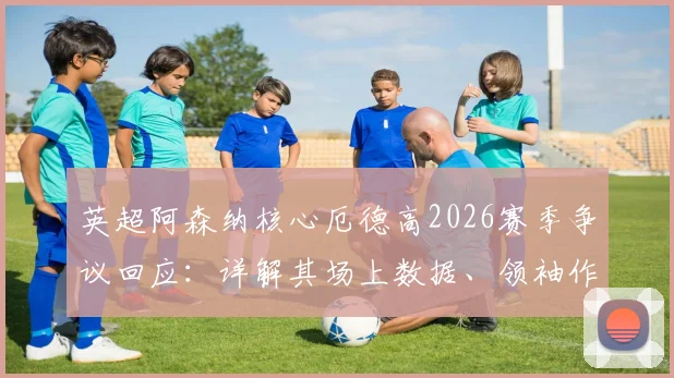 英超阿森纳核心厄德高2026赛季争议回应:详解其场上数据、领袖作用与心态调整方法