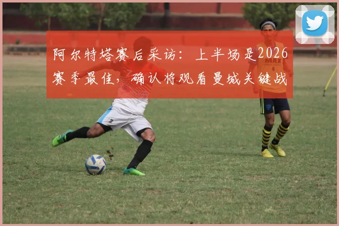 阿尔特塔赛后采访：上半场是2026赛季最佳，确认将观看曼城关键战，解析阿森纳争冠形势