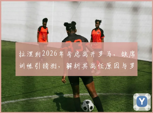 拉涅利2026年考虑离开罗马，缺席训练引猜测，解析其离任原因与罗马换帅潜在人选