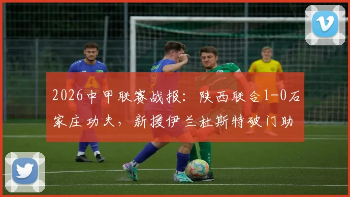 2026中甲联赛战报：陕西联合1-0石家庄功夫，新援伊兰杜斯特破门助球队斩获赛季首胜