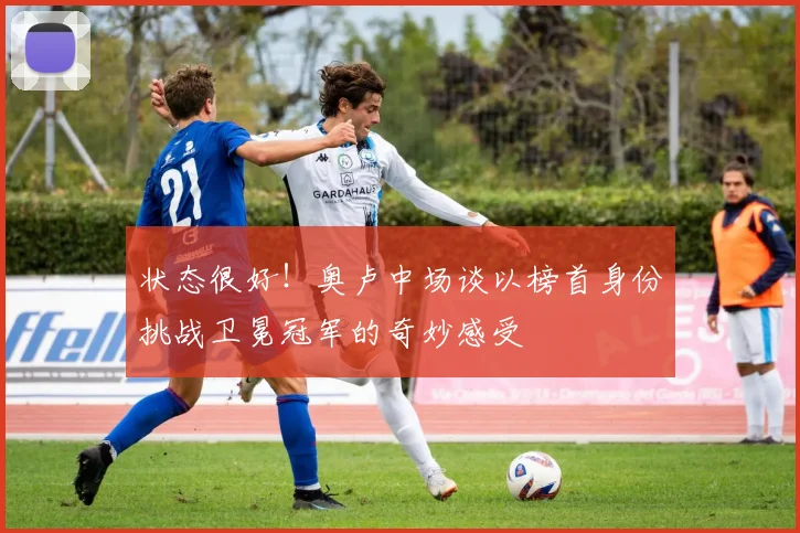 状态很好！奥卢中场谈以榜首身份挑战卫冕冠军的奇妙感受