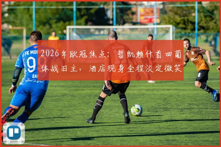2026年欧冠焦点：哲凯赖什首回葡体战旧主，酒店现身全程淡定微笑引热议